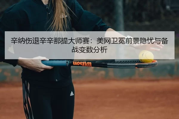 辛纳伤退辛辛那提大师赛：美网卫冕前景隐忧与备战变数分析